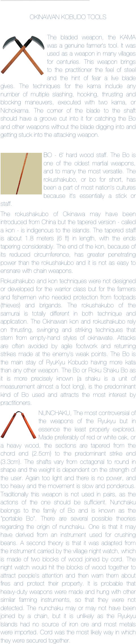 ￼

OKINAWAN KOBUDO TOOLS

￼The bladed weapon, the KAMA was a genuine farmer's tool. It was used as a weapon in many villages for centuries. This weapon brings to the practitioner the feel of steel and the hint of fear a live blade gives. The techniques for the kama include any number of multiple slashing, hooking, thrusting and blocking maneuvers, executed with two kama, or Nichokama. The corner of the blade to the shaft should have a groove cut into it for catching the Bo and other weapons without the blade digging into and getting stuck into the attacking weapon.

￼BO - 6’ hard wood staff. The Bo is one of the oldest martial weapons, and to many the most versatile. The rokushakubo, or bo for short, has been a part of most nation's cultures because it's essentially a stick or staff.
The rokushakubo of Okinawa may have been introduced from China but the tapered version - called a kon - is indigenous to the islands. The tapered staff is about 1.8 meters (6 ft) in length, with the ends tapering considerably. The end of the kon, because of its reduced circumference, has greater penetrating power than the rokushakubo and it is not as easy to ensnare with chain weapons.
Rokushakubo and kon techniques were not designed or developed for the warrior class but for the farmers and fishermen who needed protection from footpads (thieves) and brigands. The rokushakubo of the samurai is totally different in both technique and application. The Okinawan kon and rokushakubo rely on thrusting, swinging and striking techniques that stem from empty-hand styles of okinawate. Attacks are often avoided by agile footwork and returning strikes made at the enemy's weak points. The Bo is the main stay of RyuKyu Kobudo having more kata than any other weapon. The Bo or Roku Shaku Bo as it is more precisely known (a shaku is a unit of measurement almost a foot long), is the predominant kind of Bo used and attracts the most interest by practitioners.
￼NUNCHAKU, The most controversial of the weapons of the Ryukyu but in essence the least properly explored. Made preferably of red or white oak, or a heavy wood, the sections are tapered from the chord end (2.5cm) to the predominant strike end (3.3cm). The shafts vary from octagonal to round in shape and the weight is dependent on the strength of the user. Again too light and there is no power, and too heavy and the movement is slow and ponderous. Traditionally this weapon is not used in pairs, as the actions of the one should be sufficient. Nunchaku belongs to the family of Bo and is known as the “portable Bo”. There are several possible theories regarding the origin of nunchaku. One is that it may have derived from an instrument used for crushing beans. A second theory is that it was adapted from the instrument carried by the village night watch, which is made of two blocks of wood joined by cord. The night watch would hit the blocks of wood together to attract people's attention and then warn them about fires and protect their property. It is probable that heavy-duty weapons were made and hung with other similar farming instruments, so that they were not detected. The nunchaku may or may not have been joined by a chain, but it is unlikely as the Ryukyu Islands had no source of iron ore and most metals were imported. Cord was the most likely way in which they were secured together.