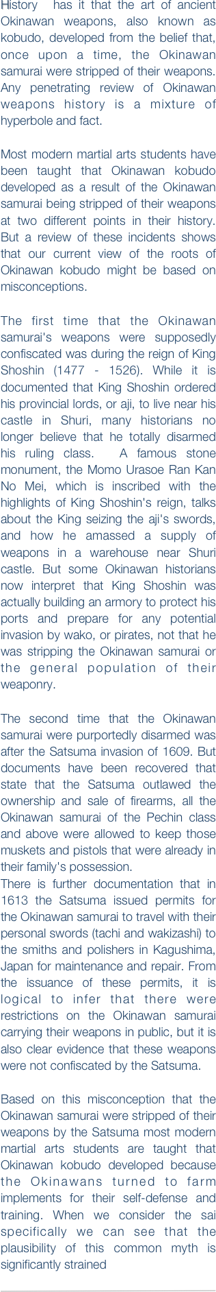 History  has it that the art of ancient Okinawan weapons, also known as kobudo, developed from the belief that, once upon a time, the Okinawan samurai were stripped of their weapons. Any penetrating review of Okinawan weapons history is a mixture of hyperbole and fact. 
 Most modern martial arts students have been taught that Okinawan kobudo developed as a result of the Okinawan samurai being stripped of their weapons at two different points in their history. But a review of these incidents shows that our current view of the roots of Okinawan kobudo might be based on misconceptions. 

The first time that the Okinawan samurai's weapons were supposedly confiscated was during the reign of King Shoshin (1477 - 1526). While it is documented that King Shoshin ordered his provincial lords, or aji, to live near his castle in Shuri, many historians no longer believe that he totally disarmed his ruling class.  A famous stone monument, the Momo Urasoe Ran Kan No Mei, which is inscribed with the highlights of King Shoshin's reign, talks about the King seizing the aji's swords, and how he amassed a supply of weapons in a warehouse near Shuri castle. But some Okinawan historians now interpret that King Shoshin was actually building an armory to protect his ports and prepare for any potential invasion by wako, or pirates, not that he was stripping the Okinawan samurai or the general population of their weaponry.
 The second time that the Okinawan samurai were purportedly disarmed was after the Satsuma invasion of 1609. But documents have been recovered that state that the Satsuma outlawed the ownership and sale of firearms, all the Okinawan samurai of the Pechin class and above were allowed to keep those muskets and pistols that were already in their family's possession.  There is further documentation that in 1613 the Satsuma issued permits for the Okinawan samurai to travel with their personal swords (tachi and wakizashi) to the smiths and polishers in Kagushima, Japan for maintenance and repair. From the issuance of these permits, it is logical to infer that there were restrictions on the Okinawan samurai carrying their weapons in public, but it is also clear evidence that these weapons were not confiscated by the Satsuma. 
Based on this misconception that the Okinawan samurai were stripped of their weapons by the Satsuma most modern martial arts students are taught that Okinawan kobudo developed because the Okinawans turned to farm implements for their self-defense and training. When we consider the sai specifically we can see that the plausibility of this common myth is significantly strained  

￼